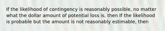 If the likelihood of contingency is reasonably possible, no matter what the dollar amount of potential loss is, then If the likelihood is probable but the amount is not reasonably estimable, then