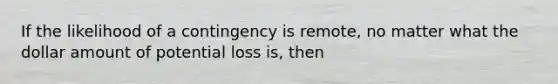 If the likelihood of a contingency is remote, no matter what the dollar amount of potential loss is, then