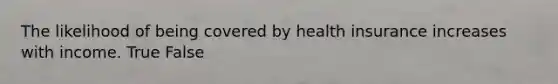The likelihood of being covered by health insurance increases with income. True False