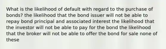 What is the likelihood of default with regard to the purchase of bonds? the likelihood that the bond issuer will not be able to repay bond principal and associated interest the likelihood that the investor will not be able to pay for the bond the likelihood that the broker will not be able to offer the bond for sale none of these