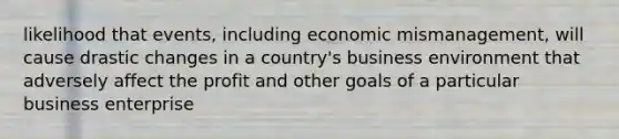 likelihood that events, including economic mismanagement, will cause drastic changes in a country's business environment that adversely affect the profit and other goals of a particular business enterprise