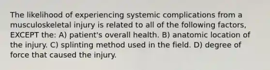 The likelihood of experiencing systemic complications from a musculoskeletal injury is related to all of the following factors, EXCEPT the: A) patient's overall health. B) anatomic location of the injury. C) splinting method used in the field. D) degree of force that caused the injury.