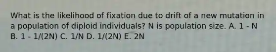 What is the likelihood of fixation due to drift of a new mutation in a population of diploid individuals? N is population size. A. 1 - N B. 1 - 1/(2N) C. 1/N D. 1/(2N) E. 2N