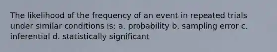 The likelihood of the frequency of an event in repeated trials under similar conditions is: a. probability b. sampling error c. inferential d. statistically significant