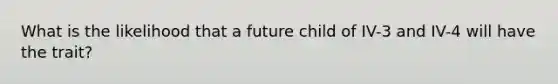 What is the likelihood that a future child of IV-3 and IV-4 will have the trait?