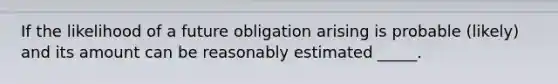 If the likelihood of a future obligation arising is probable (likely) and its amount can be reasonably estimated _____.