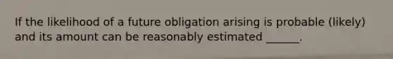 If the likelihood of a future obligation arising is probable (likely) and its amount can be reasonably estimated ______.