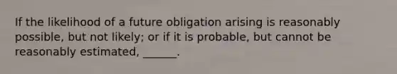 If the likelihood of a future obligation arising is reasonably possible, but not likely; or if it is probable, but cannot be reasonably estimated, ______.