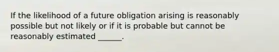 If the likelihood of a future obligation arising is reasonably possible but not likely or if it is probable but cannot be reasonably estimated ______.