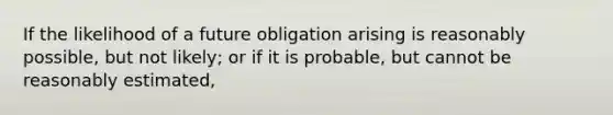 If the likelihood of a future obligation arising is reasonably possible, but not likely; or if it is probable, but cannot be reasonably estimated,