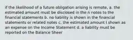 if the likelihood of a future obligation arising is remote, a. the estimated amount must be disclosed in the n notes to the financial statements b. no liability is shown in the financial statements or related notes c. the estimated amount I shown as an expense on the Income Statement d. a liability must be reported on the Balance Sheer