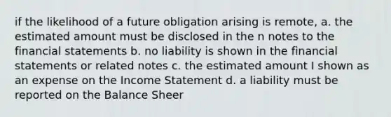 if the likelihood of a future obligation arising is remote, a. the estimated amount must be disclosed in the n notes to the financial statements b. no liability is shown in the financial statements or related notes c. the estimated amount I shown as an expense on the Income Statement d. a liability must be reported on the Balance Sheer