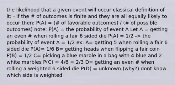 the likelihood that a given event will occur classical definition of it: - if the # of outcomes is finite and they are all equally likely to occur then: P(A) = (# of favorable outcomes) / (# of possible outcomes) note: P(A) = the probability of event A Let A = getting an even # when rolling a fair 6 sided die P(A) = 1/2 -> the probability of event A = 1/2 ex: A= getting 5 when rolling a fair 6 sided die P(A)= 1/6 B= getting heads when flipping a fair coin P(B) = 1/2 C= picking a blue marble in a bag with 4 blue and 2 white marbles P(C) = 4/6 = 2/3 D= getting an even # when rolling a weighted 6 sided die P(D) = unknown (why?) dont know which side is weighted