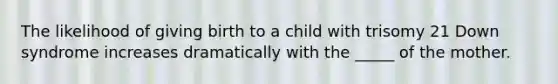 The likelihood of giving birth to a child with trisomy 21 Down syndrome increases dramatically with the _____ of the mother.