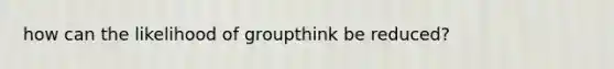 how can the likelihood of groupthink be reduced?