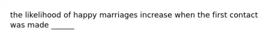 the likelihood of happy marriages increase when the first contact was made ______