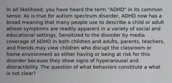 In all likelihood, you have heard the term "ADHD" in its common sense. As is true for autism spectrum disorder, ADHD now has a broad meaning that many people use to describe a child or adult whose symptoms are readily apparent in a variety of social and educational settings. Sensitized to the disorder by media coverage of ADHD in both children and adults, parents, teachers, and friends may view children who disrupt the classroom or home environment as either having or being at risk for this disorder because they show signs of hyperarousal and distractibility. The question of what behaviors constitute a what is not clear?