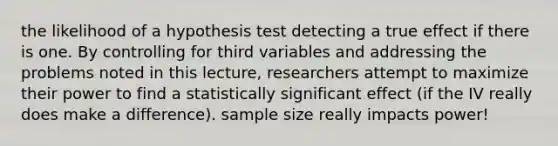 the likelihood of a hypothesis test detecting a true effect if there is one. By controlling for third variables and addressing the problems noted in this lecture, researchers attempt to maximize their power to find a statistically significant effect (if the IV really does make a difference). sample size really impacts power!