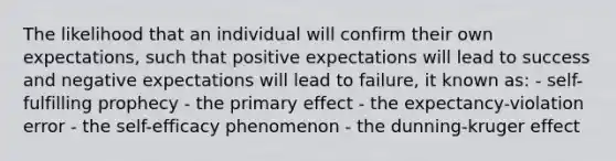 The likelihood that an individual will confirm their own expectations, such that positive expectations will lead to success and negative expectations will lead to failure, it known as: - self-fulfilling prophecy - the primary effect - the expectancy-violation error - the self-efficacy phenomenon - the dunning-kruger effect