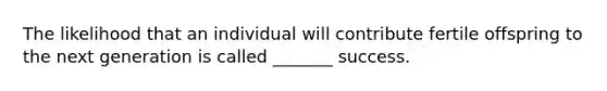 The likelihood that an individual will contribute fertile offspring to the next generation is called _______ success.