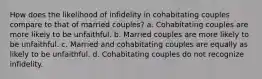 How does the likelihood of infidelity in cohabitating couples compare to that of married couples? a. Cohabitating couples are more likely to be unfaithful. b. Married couples are more likely to be unfaithful. c. Married and cohabitating couples are equally as likely to be unfaithful. d. Cohabitating couples do not recognize infidelity.