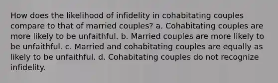 How does the likelihood of infidelity in cohabitating couples compare to that of married couples? a. Cohabitating couples are more likely to be unfaithful. b. Married couples are more likely to be unfaithful. c. Married and cohabitating couples are equally as likely to be unfaithful. d. Cohabitating couples do not recognize infidelity.