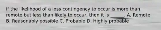 If the likelihood of a loss contingency to occur is more than remote but less than likely to occur, then it is ______. A. Remote B. Reasonably possible C. Probable D. Highly probable