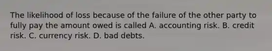 The likelihood of loss because of the failure of the other party to fully pay the amount owed is called A. accounting risk. B. credit risk. C. currency risk. D. bad debts.