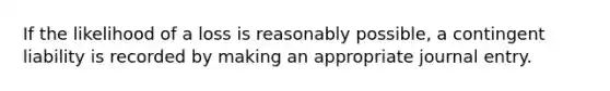 If the likelihood of a loss is reasonably possible, a contingent liability is recorded by making an appropriate journal entry.