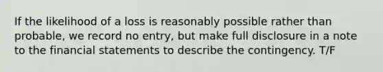 If the likelihood of a loss is reasonably possible rather than probable, we record no entry, but make full disclosure in a note to the financial statements to describe the contingency. T/F