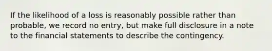 If the likelihood of a loss is reasonably possible rather than probable, we record no entry, but make full disclosure in a note to the <a href='https://www.questionai.com/knowledge/kFBJaQCz4b-financial-statements' class='anchor-knowledge'>financial statements</a> to describe the contingency.