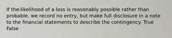 If the likelihood of a loss is reasonably possible rather than probable, we record no entry, but make full disclosure in a note to the financial statements to describe the contingency. True False