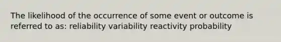 The likelihood of the occurrence of some event or outcome is referred to as: reliability variability reactivity probability