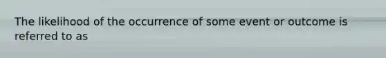 The likelihood of the occurrence of some event or outcome is referred to as