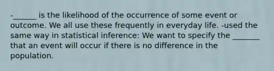 -______ is the likelihood of the occurrence of some event or outcome. We all use these frequently in everyday life. -used the same way in statistical inference: We want to specify the _______ that an event will occur if there is no difference in the population.