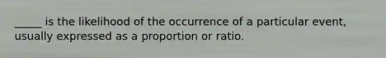 _____ is the likelihood of the occurrence of a particular event, usually expressed as a proportion or ratio.