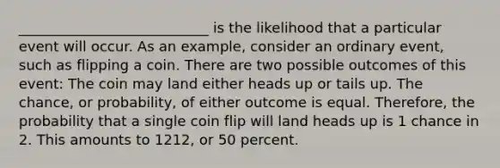 ___________________________ is the likelihood that a particular event will occur. As an example, consider an ordinary event, such as flipping a coin. There are two possible outcomes of this event: The coin may land either heads up or tails up. The chance, or probability, of either outcome is equal. Therefore, the probability that a single coin flip will land heads up is 1 chance in 2. This amounts to 1212, or 50 percent.