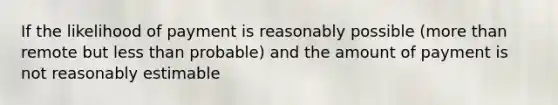 If the likelihood of payment is reasonably possible (more than remote but less than probable) and the amount of payment is not reasonably estimable