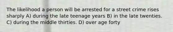 The likelihood a person will be arrested for a street crime rises sharply A) during the late teenage years B) in the late twenties. C) during the middle thirties. D) over age forty