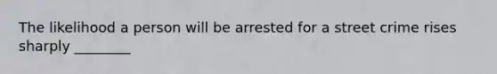 The likelihood a person will be arrested for a street crime rises sharply ________