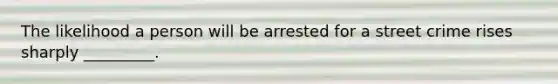 The likelihood a person will be arrested for a street crime rises sharply _________.