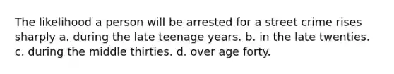 The likelihood a person will be arrested for a street crime rises sharply a. during the late teenage years. b. in the late twenties. c. during the middle thirties. d. over age forty.