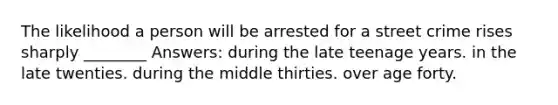 The likelihood a person will be arrested for a street crime rises sharply ________ Answers: during the late teenage years. in the late twenties. during the middle thirties. over age forty.