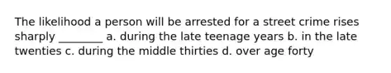 The likelihood a person will be arrested for a street crime rises sharply ________ a. during the late teenage years b. in the late twenties c. during the middle thirties d. over age forty