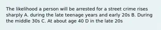 The likelihood a person will be arrested for a street crime rises sharply A. during the late teenage years and early 20s B. During the middle 30s C. At about age 40 D in the late 20s