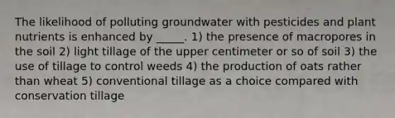 The likelihood of polluting groundwater with pesticides and plant nutrients is enhanced by _____. 1) the presence of macropores in the soil 2) light tillage of the upper centimeter or so of soil 3) the use of tillage to control weeds 4) the production of oats rather than wheat 5) conventional tillage as a choice compared with conservation tillage