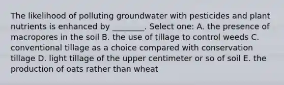 The likelihood of polluting groundwater with pesticides and plant nutrients is enhanced by ________. Select one: A. the presence of macropores in the soil B. the use of tillage to control weeds C. conventional tillage as a choice compared with conservation tillage D. light tillage of the upper centimeter or so of soil E. the production of oats rather than wheat