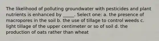 The likelihood of polluting groundwater with pesticides and plant nutrients is enhanced by _____. Select one: a. the presence of macropores in the soil b. the use of tillage to control weeds c. light tillage of the upper centimeter or so of soil d. the production of oats rather than wheat