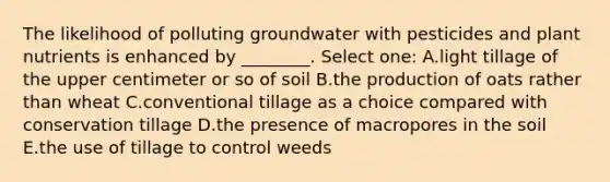 The likelihood of polluting groundwater with pesticides and plant nutrients is enhanced by ________. Select one: A.light tillage of the upper centimeter or so of soil B.the production of oats rather than wheat C.conventional tillage as a choice compared with conservation tillage D.the presence of macropores in the soil E.the use of tillage to control weeds