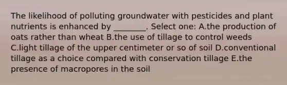 The likelihood of polluting groundwater with pesticides and plant nutrients is enhanced by ________. Select one: A.the production of oats rather than wheat B.the use of tillage to control weeds C.light tillage of the upper centimeter or so of soil D.conventional tillage as a choice compared with conservation tillage E.the presence of macropores in the soil